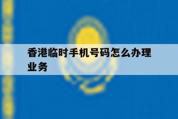 香港临时手机号码怎么办理业务 香港临时手机号码怎么办理业务